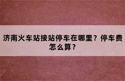 济南火车站接站停车在哪里？停车费怎么算？