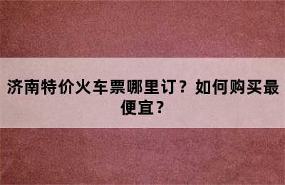 济南特价火车票哪里订？如何购买最便宜？