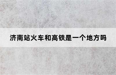 济南站火车和高铁是一个地方吗