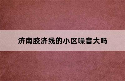 济南胶济线的小区噪音大吗