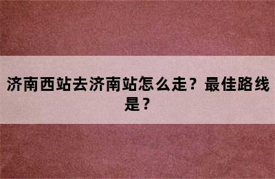 济南西站去济南站怎么走？最佳路线是？