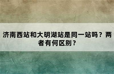济南西站和大明湖站是同一站吗？两者有何区别？