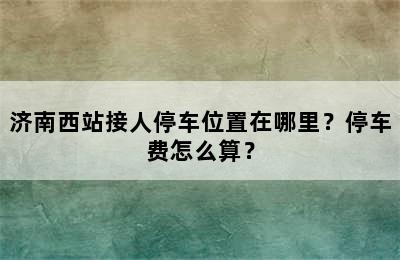 济南西站接人停车位置在哪里？停车费怎么算？