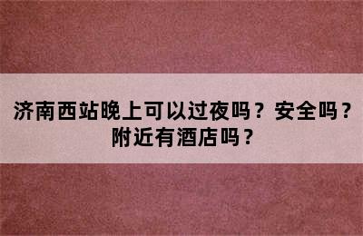 济南西站晚上可以过夜吗？安全吗？附近有酒店吗？