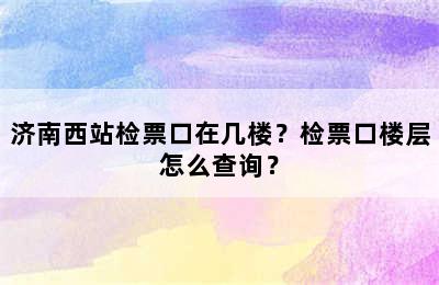济南西站检票口在几楼？检票口楼层怎么查询？