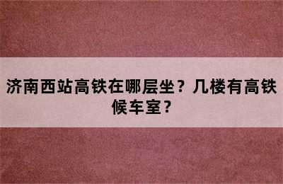 济南西站高铁在哪层坐？几楼有高铁候车室？