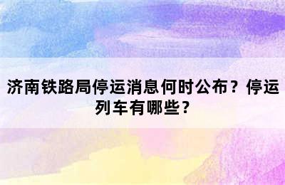 济南铁路局停运消息何时公布？停运列车有哪些？