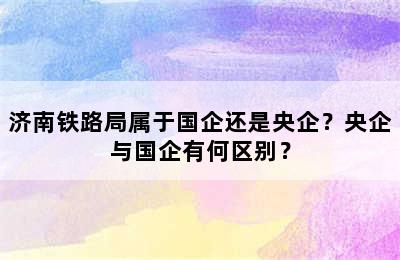 济南铁路局属于国企还是央企？央企与国企有何区别？