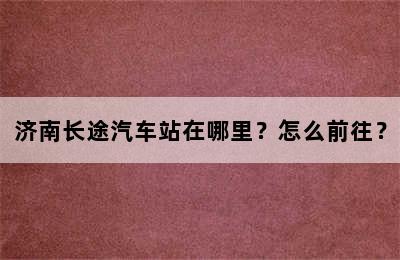 济南长途汽车站在哪里？怎么前往？