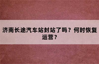 济南长途汽车站封站了吗？何时恢复运营？