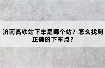 济南高铁站下车是哪个站？怎么找到正确的下车点？