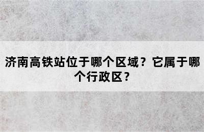 济南高铁站位于哪个区域？它属于哪个行政区？