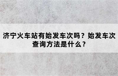 济宁火车站有始发车次吗？始发车次查询方法是什么？