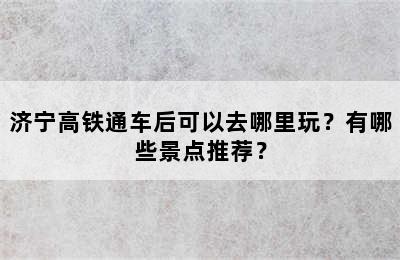 济宁高铁通车后可以去哪里玩？有哪些景点推荐？