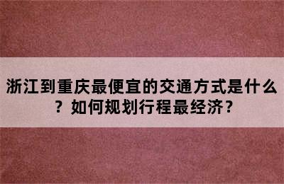 浙江到重庆最便宜的交通方式是什么？如何规划行程最经济？
