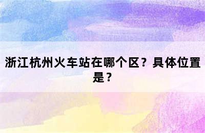 浙江杭州火车站在哪个区？具体位置是？