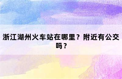 浙江湖州火车站在哪里？附近有公交吗？