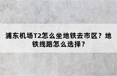 浦东机场T2怎么坐地铁去市区？地铁线路怎么选择？