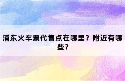 浦东火车票代售点在哪里？附近有哪些？