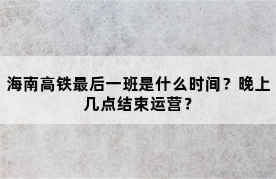 海南高铁最后一班是什么时间？晚上几点结束运营？