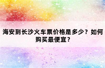海安到长沙火车票价格是多少？如何购买最便宜？