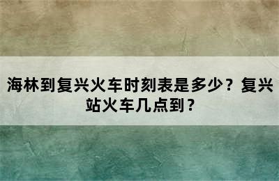 海林到复兴火车时刻表是多少？复兴站火车几点到？