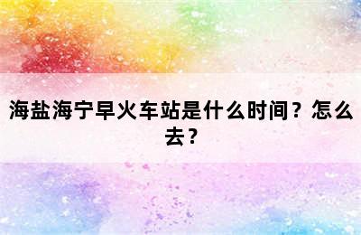 海盐海宁早火车站是什么时间？怎么去？