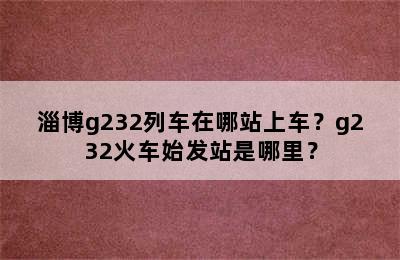 淄博g232列车在哪站上车？g232火车始发站是哪里？