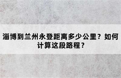 淄博到兰州永登距离多少公里？如何计算这段路程？