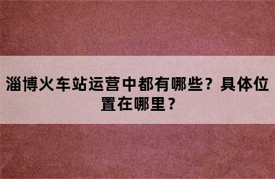 淄博火车站运营中都有哪些？具体位置在哪里？