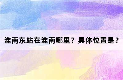 淮南东站在淮南哪里？具体位置是？