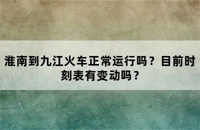 淮南到九江火车正常运行吗？目前时刻表有变动吗？