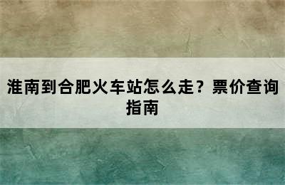 淮南到合肥火车站怎么走？票价查询指南