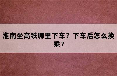 淮南坐高铁哪里下车？下车后怎么换乘？