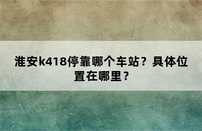 淮安k418停靠哪个车站？具体位置在哪里？