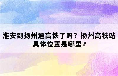 淮安到扬州通高铁了吗？扬州高铁站具体位置是哪里？