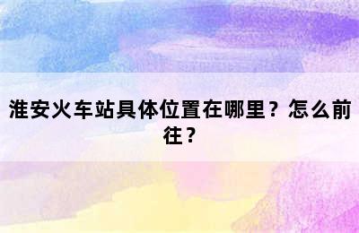 淮安火车站具体位置在哪里？怎么前往？