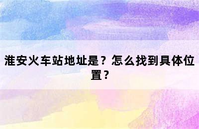 淮安火车站地址是？怎么找到具体位置？
