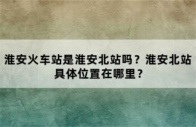 淮安火车站是淮安北站吗？淮安北站具体位置在哪里？