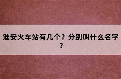 淮安火车站有几个？分别叫什么名字？