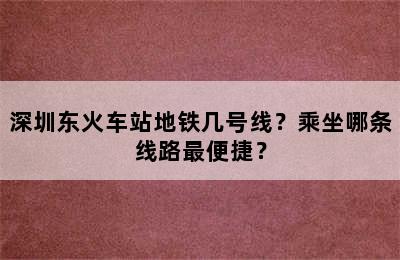 深圳东火车站地铁几号线？乘坐哪条线路最便捷？