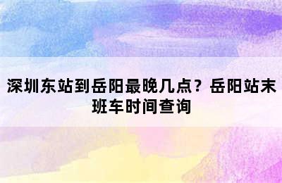 深圳东站到岳阳最晚几点？岳阳站末班车时间查询