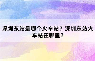 深圳东站是哪个火车站？深圳东站火车站在哪里？