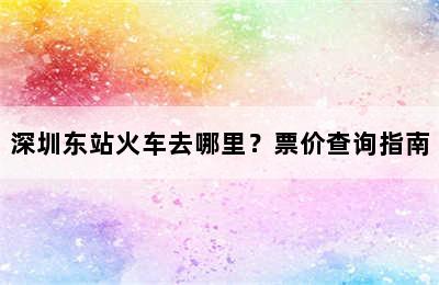 深圳东站火车去哪里？票价查询指南