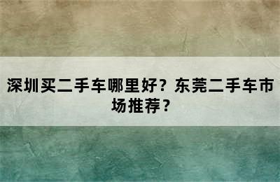 深圳买二手车哪里好？东莞二手车市场推荐？
