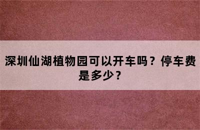 深圳仙湖植物园可以开车吗？停车费是多少？