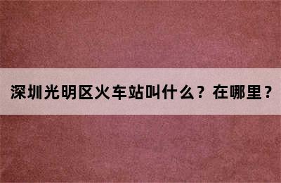 深圳光明区火车站叫什么？在哪里？