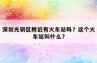 深圳光明区附近有火车站吗？这个火车站叫什么？