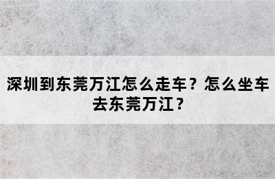 深圳到东莞万江怎么走车？怎么坐车去东莞万江？
