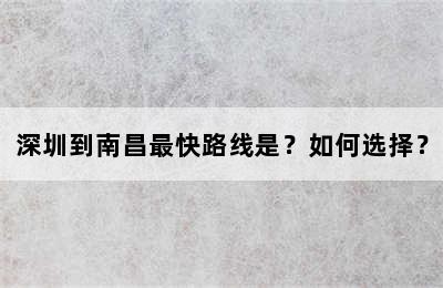 深圳到南昌最快路线是？如何选择？